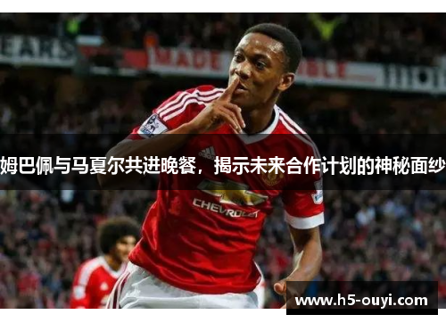 姆巴佩与马夏尔共进晚餐，揭示未来合作计划的神秘面纱