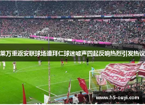 莱万重返安联球场遭拜仁球迷嘘声四起反响热烈引发热议