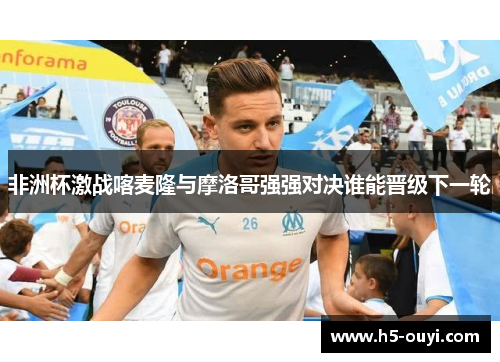 非洲杯激战喀麦隆与摩洛哥强强对决谁能晋级下一轮